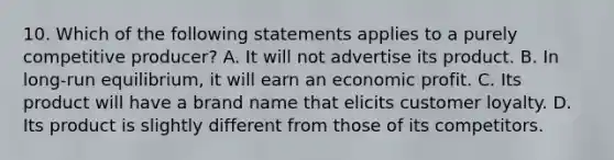 10. Which of the following statements applies to a purely competitive producer? A. It will not advertise its product. B. In long-run equilibrium, it will earn an economic profit. C. Its product will have a brand name that elicits customer loyalty. D. Its product is slightly different from those of its competitors.