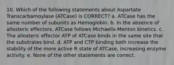 10. Which of the following statements about Aspartate Transcarbamoylase (ATCase) is CORRECT? a. ATCase has the same number of subunits as Hemoglobin. b. In the absence of allosteric effectors, ATCase follows Michaelis-Menton kinetics. c. The allosteric effector ATP of ATCase binds in the same site that the substrates bind. d. ATP and CTP binding both increase the stability of the more active R state of ATCase, increasing enzyme activity. e. None of the other statements are correct.