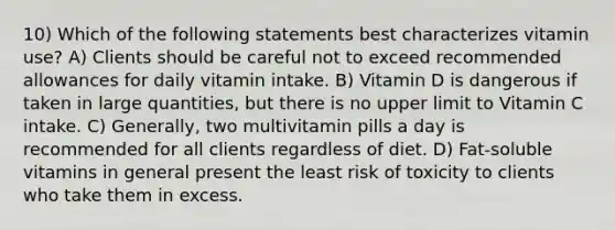 10) Which of the following statements best characterizes vitamin use? A) Clients should be careful not to exceed recommended allowances for daily vitamin intake. B) Vitamin D is dangerous if taken in large quantities, but there is no upper limit to Vitamin C intake. C) Generally, two multivitamin pills a day is recommended for all clients regardless of diet. D) Fat-soluble vitamins in general present the least risk of toxicity to clients who take them in excess.