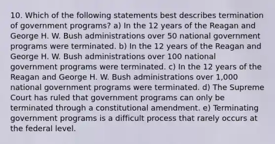 10. Which of the following statements best describes termination of government programs? a) In the 12 years of the Reagan and George H. W. Bush administrations over 50 national government programs were terminated. b) In the 12 years of the Reagan and George H. W. Bush administrations over 100 national government programs were terminated. c) In the 12 years of the Reagan and George H. W. Bush administrations over 1,000 national government programs were terminated. d) The Supreme Court has ruled that government programs can only be terminated through a constitutional amendment. e) Terminating government programs is a difficult process that rarely occurs at the federal level.