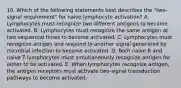 10. Which of the following statements best describes the "two-signal requirement" for naive lymphocyte activation? A. Lymphocytes must recognize two different antigens to become activated. B. Lymphocytes must recognize the same antigen at two sequential times to become activated. C. Lymphocytes must recognize antigen and respond to another signal generated by microbial infection to become activated. D. Both naive B and naive T lymphocytes must simultaneously recognize antigen for either to be activated. E. When lymphocytes recognize antigen, the antigen receptors must activate two-signal transduction pathways to become activated.