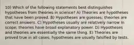 10) Which of the following statements best distinguishes hypotheses from theories in science? A) Theories are hypotheses that have been proved. B) Hypotheses are guesses; theories are correct answers. C) Hypotheses usually are relatively narrow in scope; theories have broad explanatory power. D) Hypotheses and theories are essentially the same thing. E) Theories are proved true in all cases; hypotheses are usually falsified by tests.