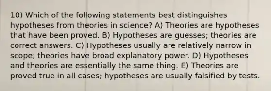 10) Which of the following statements best distinguishes hypotheses from theories in science? A) Theories are hypotheses that have been proved. B) Hypotheses are guesses; theories are correct answers. C) Hypotheses usually are relatively narrow in scope; theories have broad explanatory power. D) Hypotheses and theories are essentially the same thing. E) Theories are proved true in all cases; hypotheses are usually falsified by tests.