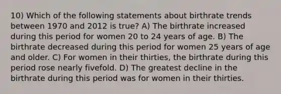 10) Which of the following statements about birthrate trends between 1970 and 2012 is true? A) The birthrate increased during this period for women 20 to 24 years of age. B) The birthrate decreased during this period for women 25 years of age and older. C) For women in their thirties, the birthrate during this period rose nearly fivefold. D) The greatest decline in the birthrate during this period was for women in their thirties.