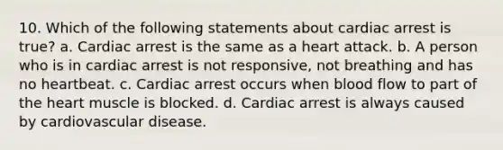 10. Which of the following statements about cardiac arrest is true? a. Cardiac arrest is the same as a heart attack. b. A person who is in cardiac arrest is not responsive, not breathing and has no heartbeat. c. Cardiac arrest occurs when blood flow to part of <a href='https://www.questionai.com/knowledge/kya8ocqc6o-the-heart' class='anchor-knowledge'>the heart</a> muscle is blocked. d. Cardiac arrest is always caused by cardiovascular disease.