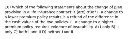 10) Which of the following statements about the change of plan provision in a life insurance contract is (are) true? I. A change to a lower premium policy results in a refund of the difference in the cash values of the two policies. II. A change to a higher premium policy requires evidence of insurability. A) I only B) II only C) both I and II D) neither I nor II