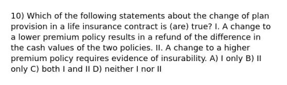 10) Which of the following statements about the change of plan provision in a life insurance contract is (are) true? I. A change to a lower premium policy results in a refund of the difference in the cash values of the two policies. II. A change to a higher premium policy requires evidence of insurability. A) I only B) II only C) both I and II D) neither I nor II