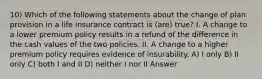 10) Which of the following statements about the change of plan provision in a life insurance contract is (are) true? I. A change to a lower premium policy results in a refund of the difference in the cash values of the two policies. II. A change to a higher premium policy requires evidence of insurability. A) I only B) II only C) both I and II D) neither I nor II Answer