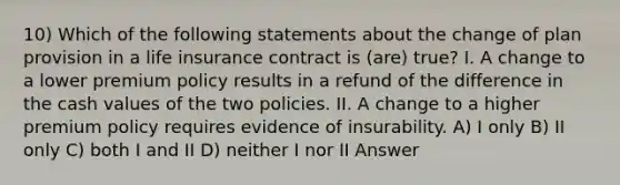 10) Which of the following statements about the change of plan provision in a life insurance contract is (are) true? I. A change to a lower premium policy results in a refund of the difference in the cash values of the two policies. II. A change to a higher premium policy requires evidence of insurability. A) I only B) II only C) both I and II D) neither I nor II Answer