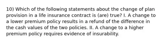 10) Which of the following statements about the change of plan provision in a life insurance contract is (are) true? I. A change to a lower premium policy results in a refund of the difference in the cash values of the two policies. II. A change to a higher premium policy requires evidence of insurability.