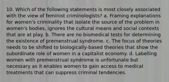 10. Which of the following statements is most closely associated with the view of feminist criminologists? a. Framing explanations for women's criminality that isolate the source of the problem in women's bodies, ignores the cultural means and social contexts that are at play. b. There are no biomedical tests for determining the existence of premenstrual syndrome. c. The focus of theories needs to be shifted to biologically-based theories that show the subordinate role of women in a capitalist economy. d. Labelling women with premenstrual syndrome is unfortunate but necessary as it enables women to gain access to medical treatments that can suppress criminal tendencies.