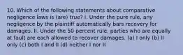 10. Which of the following statements about comparative negligence laws is (are) true? I. Under the pure rule, any negligence by the plaintiff automatically bars recovery for damages. II. Under the 50 percent rule, parties who are equally at fault are each allowed to recover damages. (a) I only (b) II only (c) both I and II (d) neither I nor II