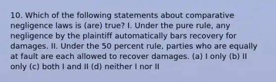 10. Which of the following statements about comparative negligence laws is (are) true? I. Under the pure rule, any negligence by the plaintiff automatically bars recovery for damages. II. Under the 50 percent rule, parties who are equally at fault are each allowed to recover damages. (a) I only (b) II only (c) both I and II (d) neither I nor II