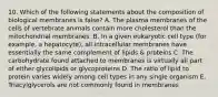 10. Which of the following statements about the composition of biological membranes is false? A. The plasma membranes of the cells of vertebrate animals contain more cholesterol than the mitochondrial membranes. B. In a given eukaryotic cell type (for example, a hepatocyte), all intracellular membranes have essentially the same complement of lipids & proteins C. The carbohydrate found attached to membranes is virtually all part of either glycolipids or glycoproteins D. The ratio of lipid to protein varies widely among cell types in any single organism E. Triacylglycerols are not commonly found in membranes