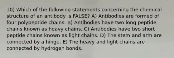 10) Which of the following statements concerning the chemical structure of an antibody is FALSE? A) Antibodies are formed of four polypeptide chains. B) Antibodies have two long peptide chains known as heavy chains. C) Antibodies have two short peptide chains known as light chains. D) The stem and arm are connected by a hinge. E) The heavy and light chains are connected by hydrogen bonds.