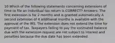 10 Which of the following statements concerning extensions of time to file an individual tax return is CORRECT? Answers: The first extension is for 2 months and is granted automatically A second extension of 4 additional months is available with the approval of the IRS. The extension does not extend the time for payment of tax. Taxpayers failing to pay the estimated balance due with the extension request are not subject to interest and penalties because the due date has been extended.