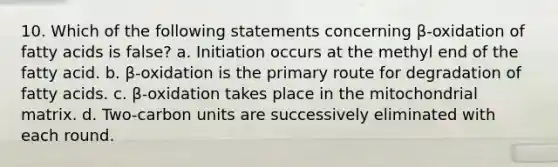 10. Which of the following statements concerning β-oxidation of fatty acids is false? a. Initiation occurs at the methyl end of the fatty acid. b. β-oxidation is the primary route for degradation of fatty acids. c. β-oxidation takes place in the mitochondrial matrix. d. Two-carbon units are successively eliminated with each round.