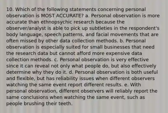 10. Which of the following statements concerning personal observation is MOST ACCURATE? a. Personal observation is more accurate than ethnopsychic research because the observer/analyst is able to pick up subtleties in the respondent's body language, speech patterns, and facial movements that are often missed by other data collection methods. b. Personal observation is especially suited for small businesses that need the research data but cannot afford more expensive data collection methods. c. Personal observation is very effective since it can reveal not only what people do, but also effectively determine why they do it. d. Personal observation is both useful and flexible, but has reliability issues when different observers watching the same event report different results. e. With personal observation, different observers will reliably report the same conclusions when watching the same event, such as people brushing their teeth.