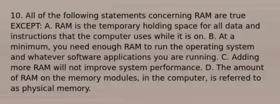 10. All of the following statements concerning RAM are true EXCEPT: A. RAM is the temporary holding space for all data and instructions that the computer uses while it is on. B. At a minimum, you need enough RAM to run the operating system and whatever software applications you are running. C. Adding more RAM will not improve system performance. D. The amount of RAM on the memory modules, in the computer, is referred to as physical memory.