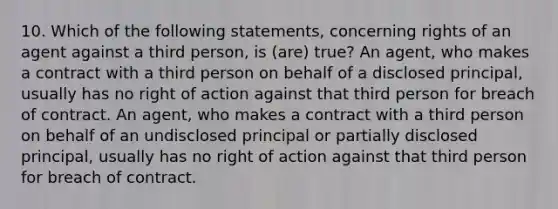 10. Which of the following statements, concerning rights of an agent against a third person, is (are) true? An agent, who makes a contract with a third person on behalf of a disclosed principal, usually has no right of action against that third person for breach of contract. An agent, who makes a contract with a third person on behalf of an undisclosed principal or partially disclosed principal, usually has no right of action against that third person for breach of contract.