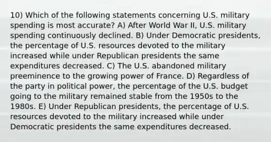 10) Which of the following statements concerning U.S. military spending is most accurate? A) After World War II, U.S. military spending continuously declined. B) Under Democratic presidents, the percentage of U.S. resources devoted to the military increased while under Republican presidents the same expenditures decreased. C) The U.S. abandoned military preeminence to the growing power of France. D) Regardless of the party in political power, the percentage of the U.S. budget going to the military remained stable from the 1950s to the 1980s. E) Under Republican presidents, the percentage of U.S. resources devoted to the military increased while under Democratic presidents the same expenditures decreased.