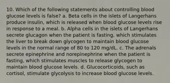 10. Which of the following statements about controlling blood glucose levels is false? a. Beta cells in the islets of Langerhans produce insulin, which is released when blood glucose levels rise in response to a meal. b. Alpha cells in the islets of Langerhans secrete glucagon when the patient is fasting, which stimulates the liver to break down glycogen to maintain blood glucose levels in the normal range of 80 to 120 mg/dL. c. The adrenals secrete epinephrine and norepinephrine when the patient is fasting, which stimulates muscles to release glycogen to maintain blood glucose levels. d. Glucocorticoids, such as cortisol, stimulate glycolysis to increase blood glucose levels.