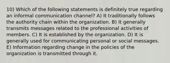 10) Which of the following statements is definitely true regarding an informal communication channel? A) It traditionally follows the authority chain within the organization. B) It generally transmits messages related to the professional activities of members. C) It is established by the organization. D) It is generally used for communicating personal or social messages. E) Information regarding change in the policies of the organization is transmitted through it.