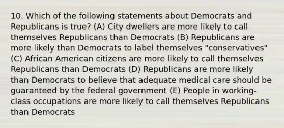 10. Which of the following statements about Democrats and Republicans is true? (A) City dwellers are more likely to call themselves Republicans than Democrats (B) Republicans are more likely than Democrats to label themselves "conservatives" (C) African American citizens are more likely to call themselves Republicans than Democrats (D) Republicans are more likely than Democrats to believe that adequate medical care should be guaranteed by the federal government (E) People in working-class occupations are more likely to call themselves Republicans than Democrats