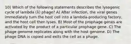 10) Which of the following statements describes the lysogenic cycle of lambda (λ) phage? A) After infection, the viral genes immediately turn the host cell into a lambda-producing factory, and the host cell then lyses. B) Most of the prophage genes are activated by the product of a particular prophage gene. C) The phage genome replicates along with the host genome. D) The phage DNA is copied and exits the cell as a phage.