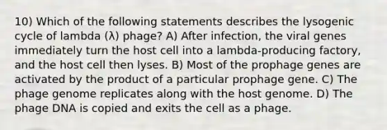 10) Which of the following statements describes the lysogenic cycle of lambda (λ) phage? A) After infection, the viral genes immediately turn the host cell into a lambda-producing factory, and the host cell then lyses. B) Most of the prophage genes are activated by the product of a particular prophage gene. C) The phage genome replicates along with the host genome. D) The phage DNA is copied and exits the cell as a phage.