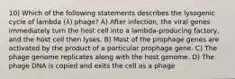 10) Which of the following statements describes the lysogenic cycle of lambda (λ) phage? A) After infection, the viral genes immediately turn the host cell into a lambda-producing factory, and the host cell then lyses. B) Most of the prophage genes are activated by the product of a particular prophage gene. C) The phage genome replicates along with the host genome. D) The phage DNA is copied and exits the cell as a phage