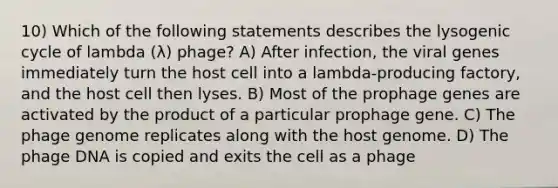 10) Which of the following statements describes the lysogenic cycle of lambda (λ) phage? A) After infection, the viral genes immediately turn the host cell into a lambda-producing factory, and the host cell then lyses. B) Most of the prophage genes are activated by the product of a particular prophage gene. C) The phage genome replicates along with the host genome. D) The phage DNA is copied and exits the cell as a phage