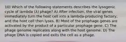 10) Which of the following statements describes the lysogenic cycle of lambda (λ) phage? A) After infection, the viral genes immediately turn the host cell into a lambda‐producing factory, and the host cell then lyses. B) Most of the prophage genes are activated by the product of a particular prophage gene. C) The phage genome replicates along with the host genome. D) The phage DNA is copied and exits the cell as a phage.