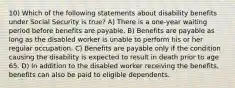 10) Which of the following statements about disability benefits under Social Security is true? A) There is a one-year waiting period before benefits are payable. B) Benefits are payable as long as the disabled worker is unable to perform his or her regular occupation. C) Benefits are payable only if the condition causing the disability is expected to result in death prior to age 65. D) In addition to the disabled worker receiving the benefits, benefits can also be paid to eligible dependents.