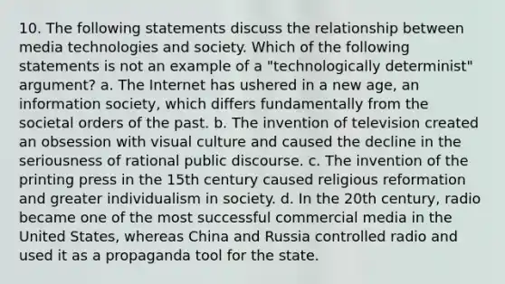 10. The following statements discuss the relationship between media technologies and society. Which of the following statements is not an example of a "technologically determinist" argument? a. The Internet has ushered in a new age, an information society, which differs fundamentally from the societal orders of the past. b. The invention of television created an obsession with visual culture and caused the decline in the seriousness of rational public discourse. c. The invention of the printing press in the 15th century caused religious reformation and greater individualism in society. d. In the 20th century, radio became one of the most successful commercial media in the United States, whereas China and Russia controlled radio and used it as a propaganda tool for the state.