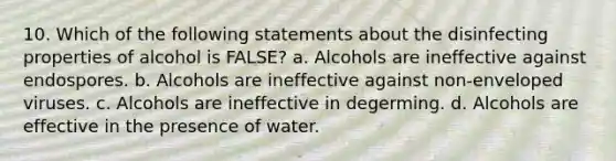 10. Which of the following statements about the disinfecting properties of alcohol is FALSE? a. Alcohols are ineffective against endospores. b. Alcohols are ineffective against non-enveloped viruses. c. Alcohols are ineffective in degerming. d. Alcohols are effective in the presence of water.