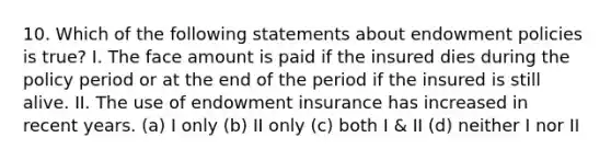 10. Which of the following statements about endowment policies is true? I. The face amount is paid if the insured dies during the policy period or at the end of the period if the insured is still alive. II. The use of endowment insurance has increased in recent years. (a) I only (b) II only (c) both I & II (d) neither I nor II