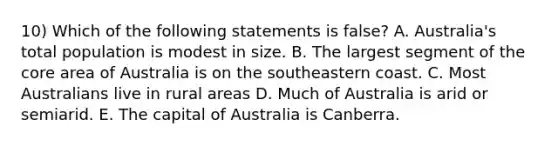 10) Which of the following statements is false? A. Australia's total population is modest in size. B. The largest segment of <a href='https://www.questionai.com/knowledge/kD8KqkX2aO-the-core' class='anchor-knowledge'>the core</a> area of Australia is on the southeastern coast. C. Most Australians live in rural areas D. Much of Australia is arid or semiarid. E. The capital of Australia is Canberra.