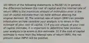 10) Which of the following statements is FALSE? A) In general, the difference between the cost of capital and the internal rate of return (IRR) is the maximum amount of estimation error in the cost of capital estimate that can exist without altering the original decision. B) The internal rate of return (IRR) can provide information on how sensitive your analysis is to errors in the estimate of your cost of capital. C) If you are unsure of your cost of capital estimate, it is important to determine how sensitive your analysis is to errors in this estimate. D) If the cost of capital estimate is more than the internal rate of return (IRR), the net present value (NPV) will be positive.