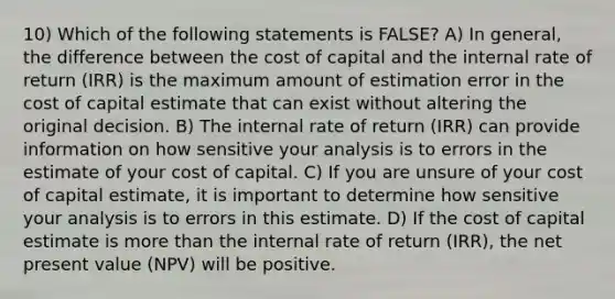 10) Which of the following statements is FALSE? A) In general, the difference between the cost of capital and the internal rate of return (IRR) is the maximum amount of estimation error in the cost of capital estimate that can exist without altering the original decision. B) The internal rate of return (IRR) can provide information on how sensitive your analysis is to errors in the estimate of your cost of capital. C) If you are unsure of your cost of capital estimate, it is important to determine how sensitive your analysis is to errors in this estimate. D) If the cost of capital estimate is more than the internal rate of return (IRR), the net present value (NPV) will be positive.