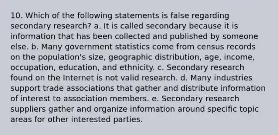 10. Which of the following statements is false regarding secondary research? a. It is called secondary because it is information that has been collected and published by someone else. b. Many government statistics come from census records on the population's size, geographic distribution, age, income, occupation, education, and ethnicity. c. Secondary research found on the Internet is not valid research. d. Many industries support trade associations that gather and distribute information of interest to association members. e. Secondary research suppliers gather and organize information around specific topic areas for other interested parties.