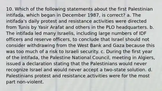 10. Which of the following statements about the first Palestinian intifada, which began in December 1987, is correct? a. The intifada's daily protest and resistance activities were directed from Tunis by Yasir Arafat and others in the PLO headquarters. b. The intifada led many Israelis, including large numbers of IDF officers and reserve officers, to conclude that Israel should not consider withdrawing from the West Bank and Gaza because this was too much of a risk to Israeli security. c. During the first year of the intifada, the Palestine National Council, meeting in Algiers, issued a declaration stating that the Palestinians would never recognize Israel and would never accept a two-state solution. d. Palestinians protest and resistance activities were for the most part non-violent.