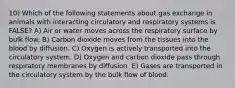 10) Which of the following statements about gas exchange in animals with interacting circulatory and respiratory systems is FALSE? A) Air or water moves across the respiratory surface by bulk flow. B) Carbon dioxide moves from the tissues into the blood by diffusion. C) Oxygen is actively transported into the circulatory system. D) Oxygen and carbon dioxide pass through respiratory membranes by diffusion. E) Gases are transported in the circulatory system by the bulk flow of blood.