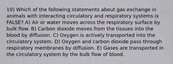 10) Which of the following statements about <a href='https://www.questionai.com/knowledge/kU8LNOksTA-gas-exchange' class='anchor-knowledge'>gas exchange</a> in animals with interacting circulatory and respiratory systems is FALSE? A) Air or water moves across the respiratory surface by bulk flow. B) Carbon dioxide moves from the tissues into <a href='https://www.questionai.com/knowledge/k7oXMfj7lk-the-blood' class='anchor-knowledge'>the blood</a> by diffusion. C) Oxygen is actively transported into the circulatory system. D) Oxygen and carbon dioxide pass through respiratory membranes by diffusion. E) Gases are transported in the circulatory system by the bulk flow of blood.