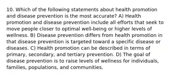 10. Which of the following statements about health promotion and disease prevention is the most accurate? A) Health promotion and disease prevention include all efforts that seek to move people closer to optimal well-being or higher levels of wellness. B) Disease prevention differs from health promotion in that disease prevention is targeted toward a specific disease or diseases. C) Health promotion can be described in terms of primary, secondary, and tertiary prevention. D) The goal of disease prevention is to raise levels of wellness for individuals, families, populations, and communities.