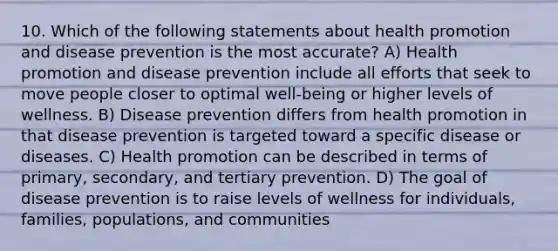 10. Which of the following statements about health promotion and disease prevention is the most accurate? A) Health promotion and disease prevention include all efforts that seek to move people closer to optimal well-being or higher levels of wellness. B) Disease prevention differs from health promotion in that disease prevention is targeted toward a specific disease or diseases. C) Health promotion can be described in terms of primary, secondary, and tertiary prevention. D) The goal of disease prevention is to raise levels of wellness for individuals, families, populations, and communities