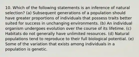 10. Which of the following statements is an inference of natural selection? (a) Subsequent generations of a population should have greater proportions of individuals that possess traits better suited for success in unchanging environments. (b) An individual organism undergoes evolution over the course of its lifetime. (c) Habitats do not generally have unlimited resources. (d) Natural populations tend to reproduce to their full biological potential. (e) Some of the variation that exists among individuals in a population is genetic.