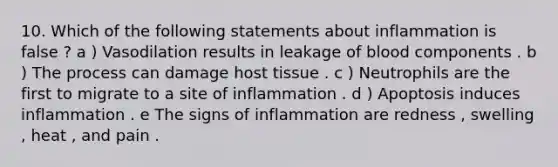 10. Which of the following statements about inflammation is false ? a ) Vasodilation results in leakage of blood components . b ) The process can damage host tissue . c ) Neutrophils are the first to migrate to a site of inflammation . d ) Apoptosis induces inflammation . e The signs of inflammation are redness , swelling , heat , and pain .