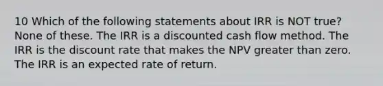 10 Which of the following statements about IRR is NOT true? None of these. The IRR is a discounted cash flow method. The IRR is the discount rate that makes the NPV greater than zero. The IRR is an expected rate of return.