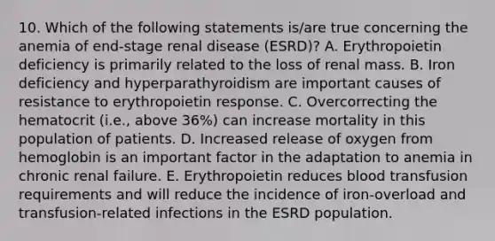 10. Which of the following statements is/are true concerning the anemia of end-stage renal disease (ESRD)? A. Erythropoietin deficiency is primarily related to the loss of renal mass. B. Iron deficiency and hyperparathyroidism are important causes of resistance to erythropoietin response. C. Overcorrecting the hematocrit (i.e., above 36%) can increase mortality in this population of patients. D. Increased release of oxygen from hemoglobin is an important factor in the adaptation to anemia in chronic renal failure. E. Erythropoietin reduces blood transfusion requirements and will reduce the incidence of iron-overload and transfusion-related infections in the ESRD population.